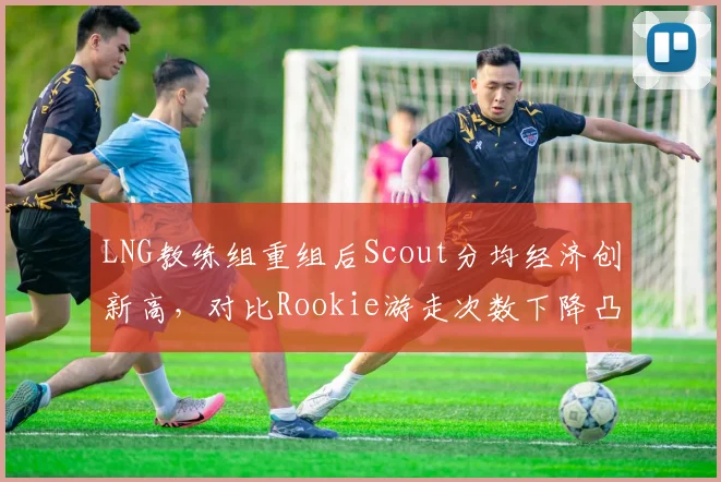 LNG教练组重组后Scout分均经济创新高，对比Rookie游走次数下降凸显战术割裂