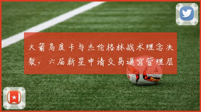 火箭乌度卡与杰伦格林战术理念决裂，六届新星申请交易逼宫管理层