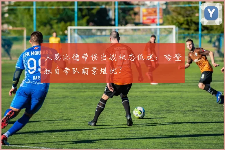 人恩比德带伤出战状态低迷，哈登独自带队前景堪忧？