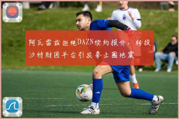阿瓦雷兹拒绝DAZN续约报价，转投沙特财团平台引发拳击圈地震
